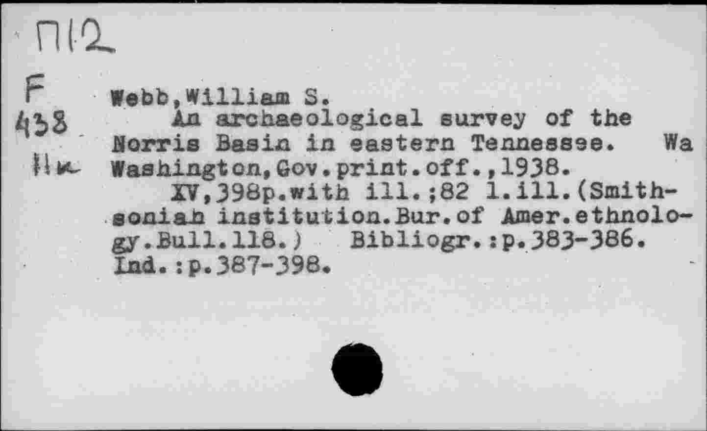 ﻿
Webb,William S.
Ад archaeological survey of the JSorris Basia in eastern Tennessee. Wa Washington,Gov.print.off.,1938.
XV,398p.with ill.;82 1.ill.(Smith-Boniaii institution.Bur. of Amer, ethnology .Bull. 118. ) Bibliogr.:p.383-386. Ind.:p.387-398.